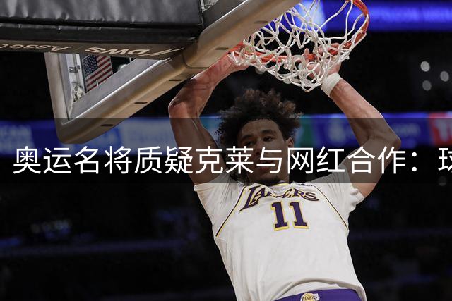 奥运名将质疑克莱与网红合作：球星何必借力网络流量