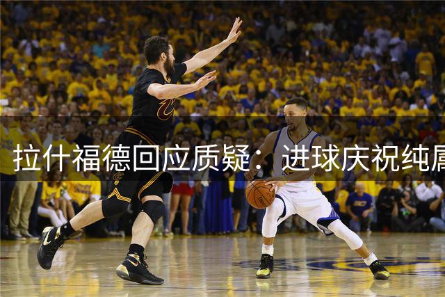 拉什福德回应质疑：进球庆祝纯属激动 与主帅无矛盾