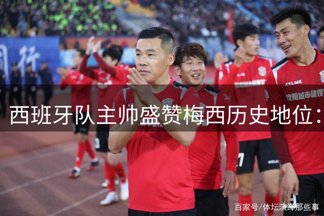 西班牙队主帅盛赞梅西历史地位：其伟大将获更多认可