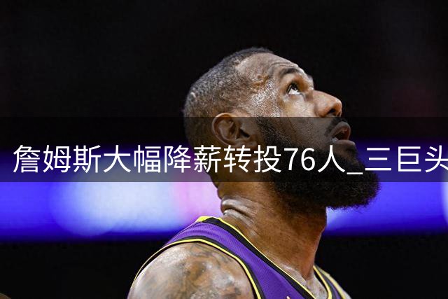 詹姆斯大幅降薪转投76人 三巨头合练展现惊人默契